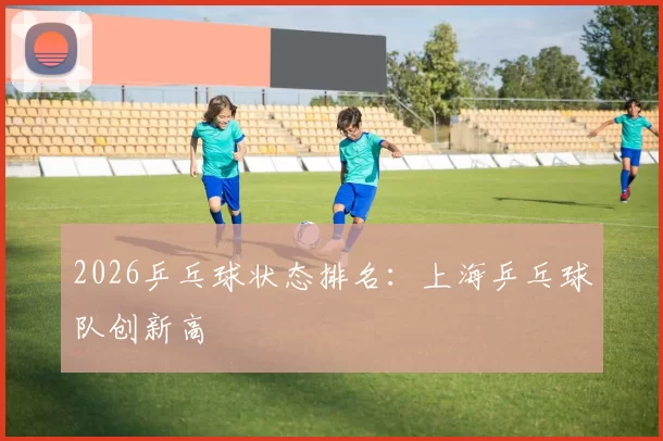 2026乒乓球状态排名：上海乒乓球队创新高