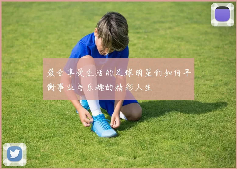 最会享受生活的足球明星们如何平衡事业与乐趣的精彩人生