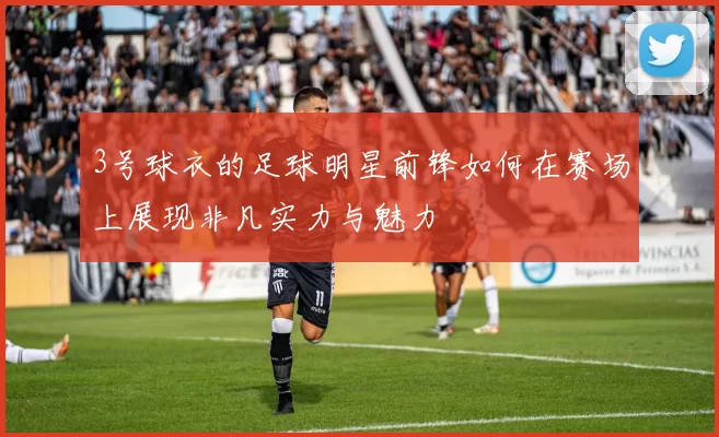 3号球衣的足球明星前锋如何在赛场上展现非凡实力与魅力