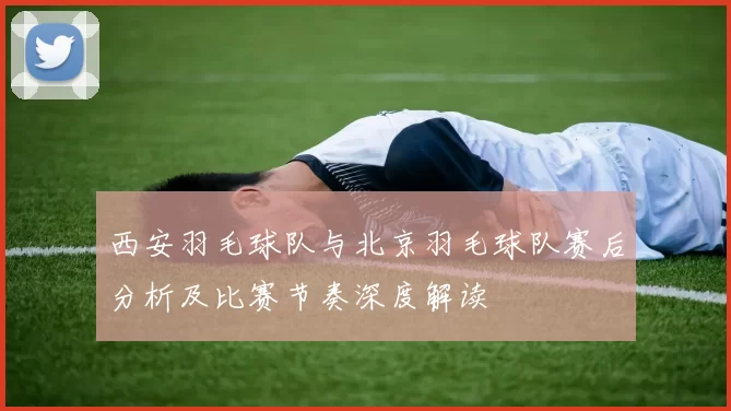 西安羽毛球队与北京羽毛球队赛后分析及比赛节奏深度解读