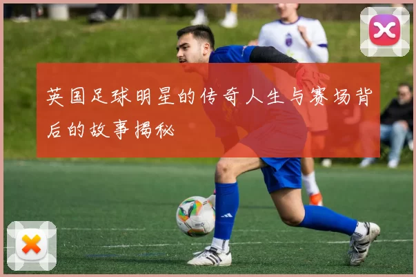 英国足球明星的传奇人生与赛场背后的故事揭秘