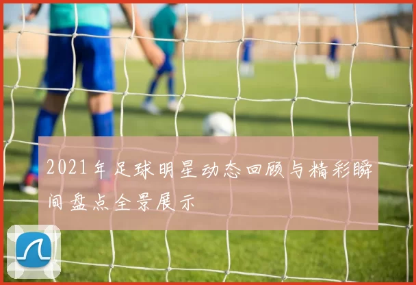 2021年足球明星动态回顾与精彩瞬间盘点全景展示