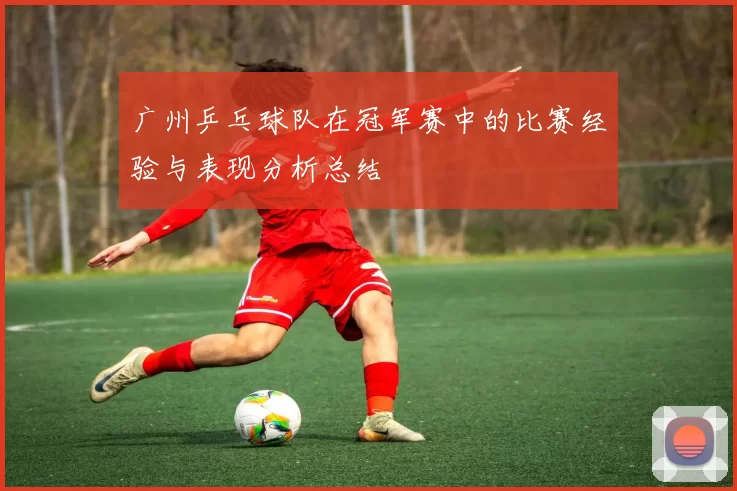 广州乒乓球队在冠军赛中的比赛经验与表现分析总结