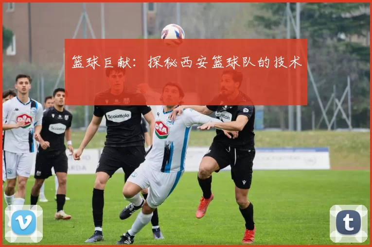 篮球巨献：探秘西安篮球队的技术