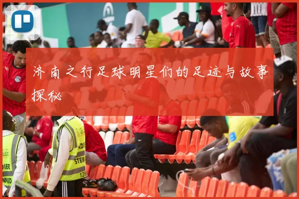 济南之行足球明星们的足迹与故事探秘