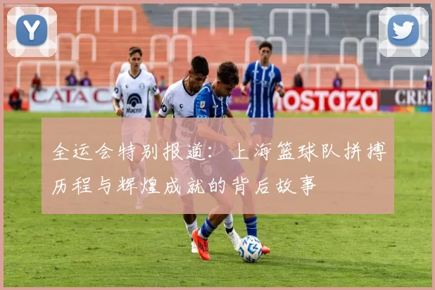 全运会特别报道：上海篮球队拼搏历程与辉煌成就的背后故事