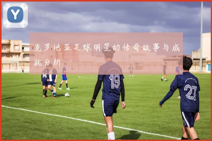 克罗地亚足球明星的传奇故事与成就分析